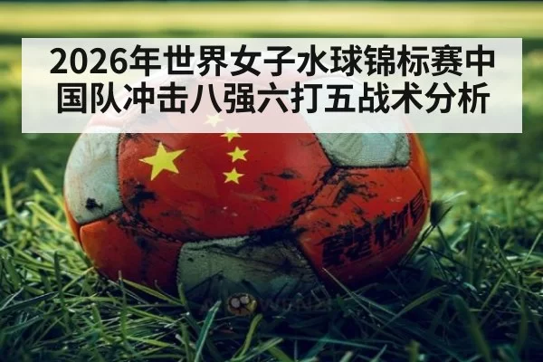 2026年世界女子水球锦标赛中国队冲击八强六打五战术分析